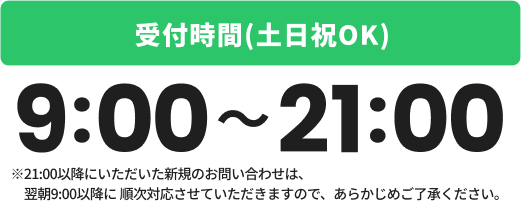 受付時間(土日祝OK)：9:00～21:00※21:00以降にいただいた新規のお問い合わせは、翌朝9:00以降に順次対応させていただきますので、あらかじめご了承ください。