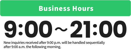 Business Hours : 9:00-21:00 *New inquiries received after 9:00 p.m. will be handled sequentially
after 9:00 a.m. the following morning.